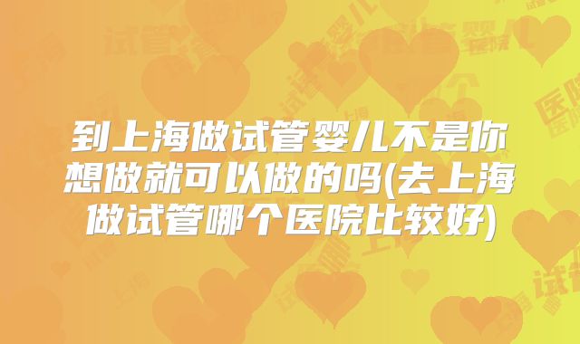到上海做试管婴儿不是你想做就可以做的吗(去上海做试管哪个医院比较好)