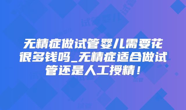 无精症做试管婴儿需要花很多钱吗_无精症适合做试管还是人工授精!