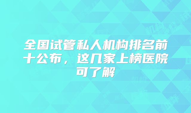 全国试管私人机构排名前十公布，这几家上榜医院可了解