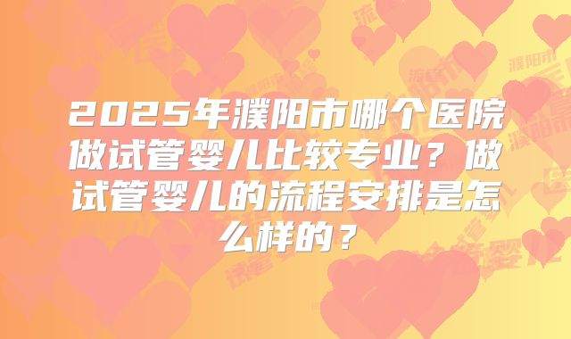 2025年濮阳市哪个医院做试管婴儿比较专业？做试管婴儿的流程安排是怎么样的？