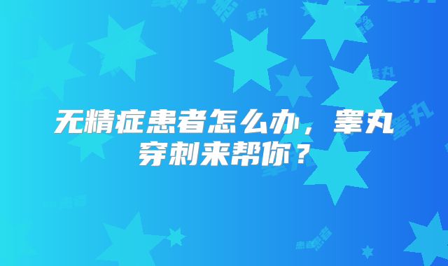 无精症患者怎么办,睾丸穿刺来帮你?