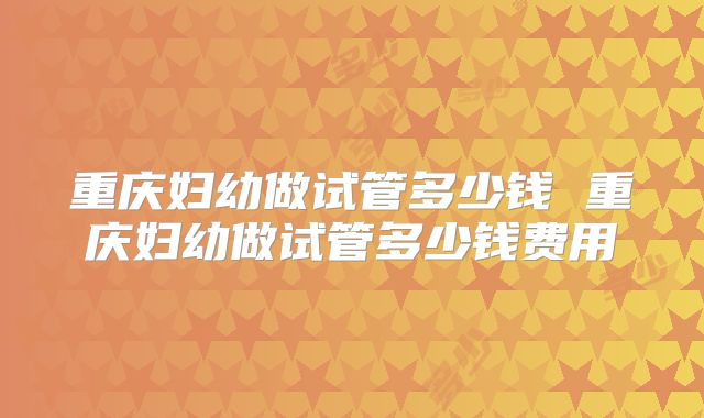 重庆妇幼做试管多少钱 重庆妇幼做试管多少钱费用