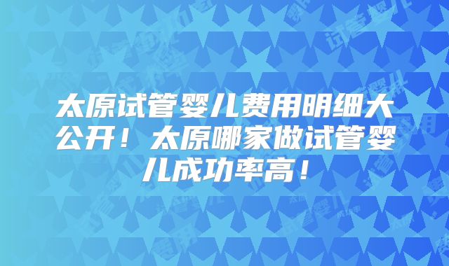 太原试管婴儿费用明细大公开！太原哪家做试管婴儿成功率高！