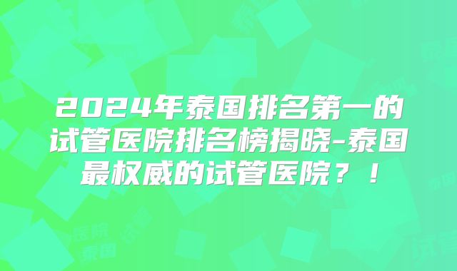 2024年泰国排名第一的试管医院排名榜揭晓-泰国最权威的试管医院?!