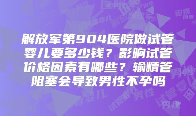 解放军第904医院做试管婴儿要多少钱？影响试管价格因素有哪些？输精管阻塞会导致男性不孕吗