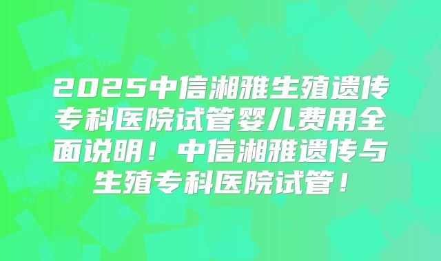 2025中信湘雅生殖遗传专科医院试管婴儿费用全面说明！中信湘雅遗传与生殖专科医院试管！