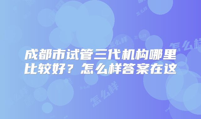成都市试管三代机构哪里比较好?怎么样答案在这