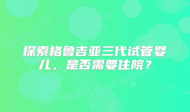 探索格鲁吉亚三代试管婴儿，是否需要住院？