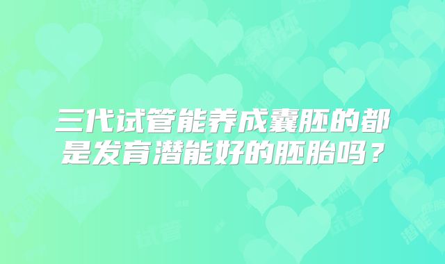 三代试管能养成囊胚的都是发育潜能好的胚胎吗？