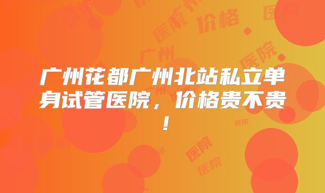 广州花都广州北站私立单身试管医院,价格贵不贵!
