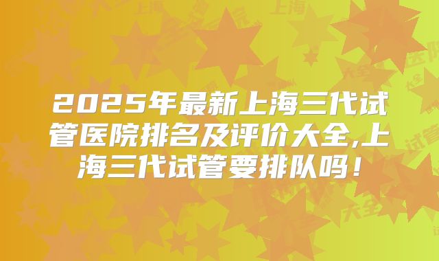 2025年最新上海三代试管医院排名及评价大全,上海三代试管要排队吗！