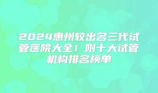 2024惠州较出名三代试管医院大全!附十大试管机构排名榜单
