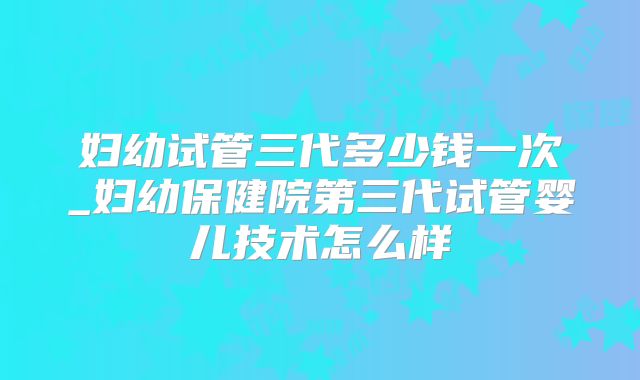 妇幼试管三代多少钱一次_妇幼保健院第三代试管婴儿技术怎么样
