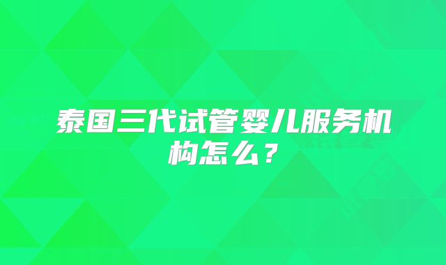 泰国三代试管婴儿服务机构怎么？