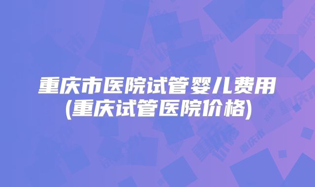 重庆市医院试管婴儿费用(重庆试管医院价格)