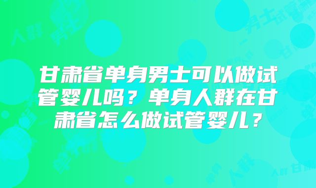 甘肃省单身男士可以做试管婴儿吗?单身人群在甘肃省怎么做试管婴儿?