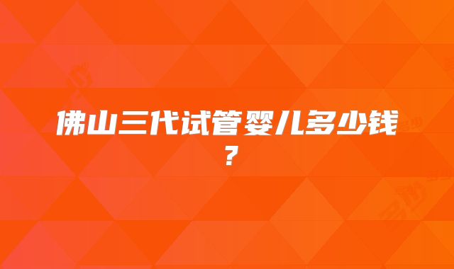 佛山三代试管婴儿多少钱？