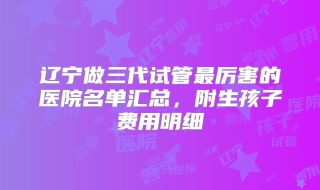 辽宁做三代试管最厉害的医院名单汇总，附生孩子费用明细
