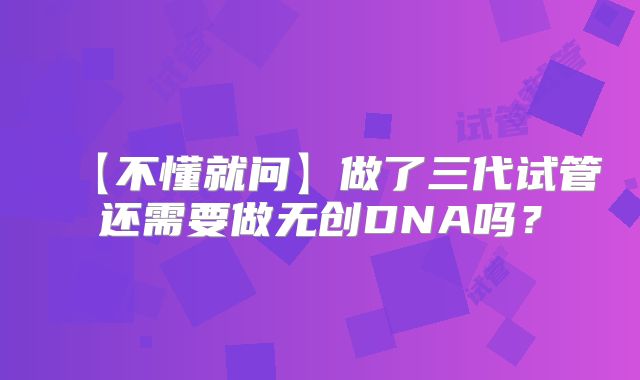 【不懂就问】做了三代试管还需要做无创DNA吗？