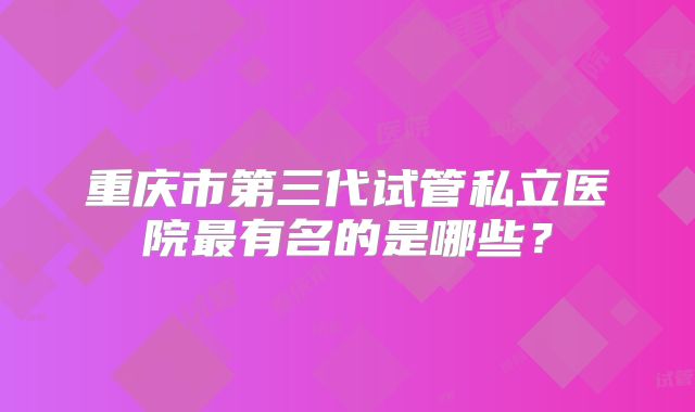 重庆市第三代试管私立医院最有名的是哪些？