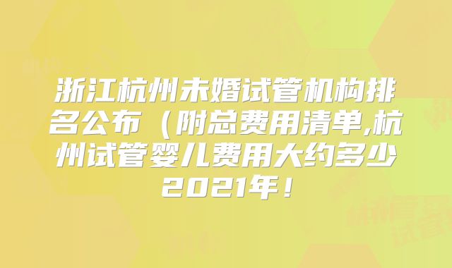 浙江杭州未婚试管机构排名公布（附总费用清单,杭州试管婴儿费用大约多少2021年！