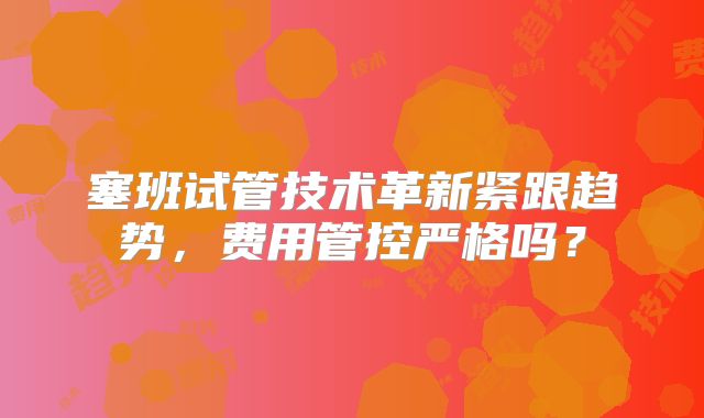 塞班试管技术革新紧跟趋势，费用管控严格吗？