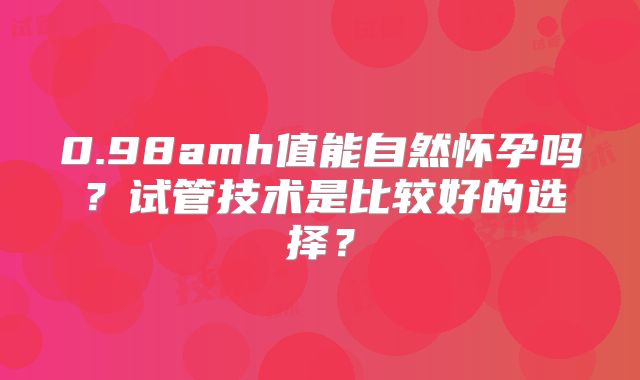 0.98amh值能自然怀孕吗?试管技术是比较好的选择?