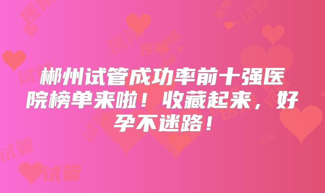 郴州试管成功率前十强医院榜单来啦！收藏起来，好孕不迷路！