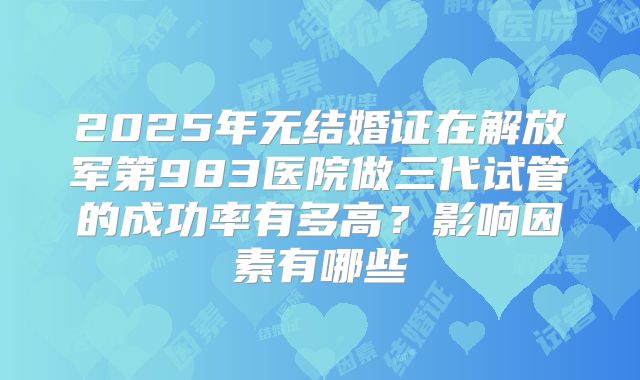 2025年无结婚证在解放军第983医院做三代试管的成功率有多高?影响因素有哪些