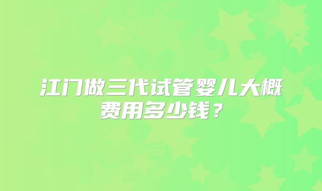 江门做三代试管婴儿大概费用多少钱?