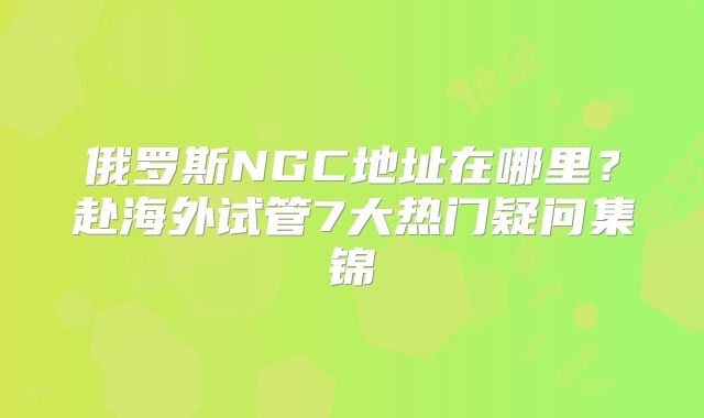 俄罗斯NGC地址在哪里？赴海外试管7大热门疑问集锦