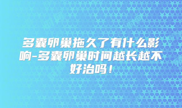 多囊卵巢拖久了有什么影响-多囊卵巢时间越长越不好治吗!
