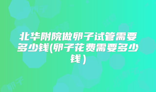 北华附院做卵子试管需要多少钱(卵子花费需要多少钱）