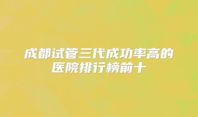 成都试管三代成功率高的医院排行榜前十