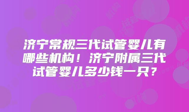 济宁常规三代试管婴儿有哪些机构!济宁附属三代试管婴儿多少钱一只?