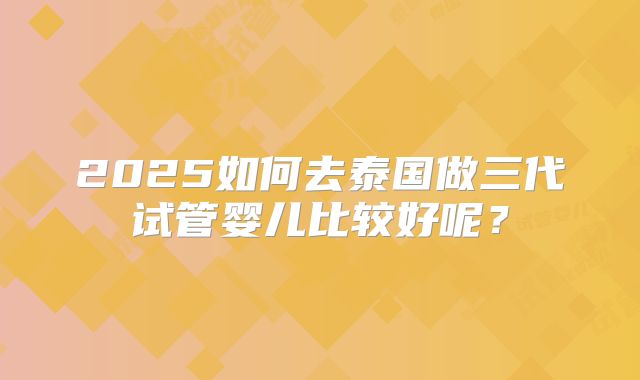 2025如何去泰国做三代试管婴儿比较好呢?
