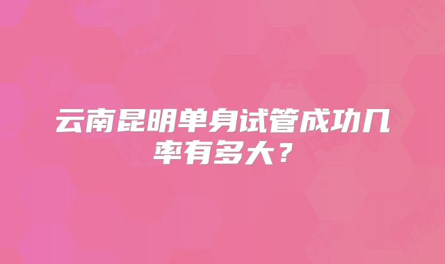 云南昆明单身试管成功几率有多大?