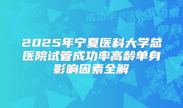 2025年宁夏医科大学总医院试管成功率高龄单身影响因素全解