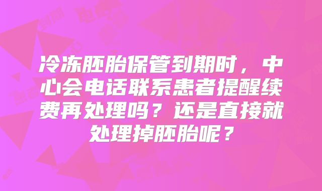 冷冻胚胎保管到期时，中心会电话联系患者提醒续费再处理吗？还是直接就处理掉胚胎呢？