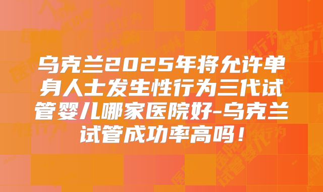 乌克兰2025年将允许单身人士发生性行为三代试管婴儿哪家医院好-乌克兰试管成功率高吗!