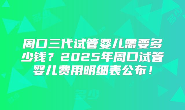 周口三代试管婴儿需要多少钱？2025年周口试管婴儿费用明细表公布！