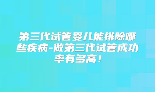 第三代试管婴儿能排除哪些疾病-做第三代试管成功率有多高！