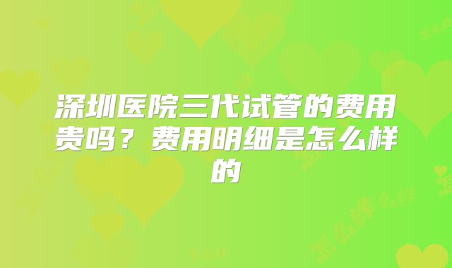 深圳医院三代试管的费用贵吗?费用明细是怎么样的