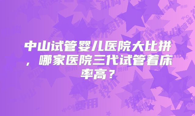 中山试管婴儿医院大比拼，哪家医院三代试管着床率高？