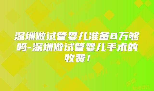 深圳做试管婴儿准备8万够吗-深圳做试管婴儿手术的收费!