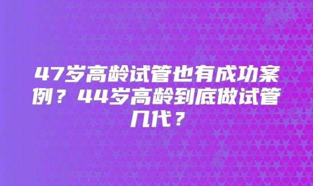 47岁高龄试管也有成功案例？44岁高龄到底做试管几代？