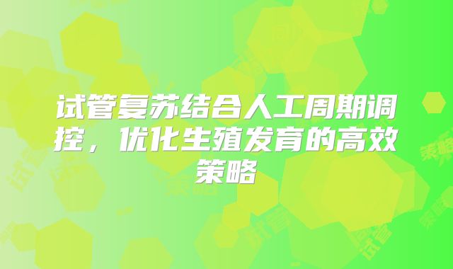 试管复苏结合人工周期调控,优化生殖发育的高效策略