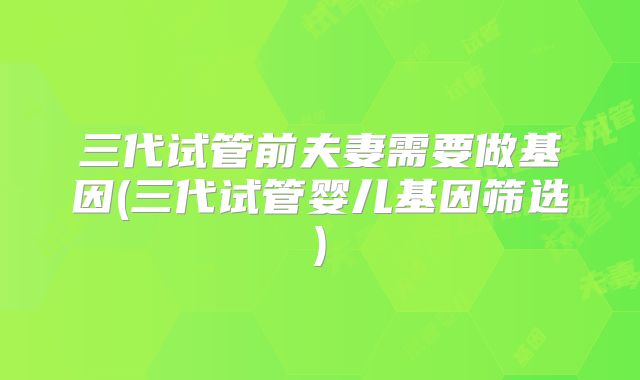 三代试管前夫妻需要做基因(三代试管婴儿基因筛选)