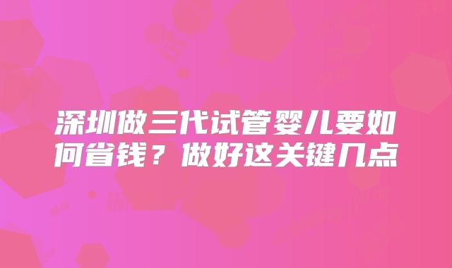 深圳做三代试管婴儿要如何省钱?做好这关键几点