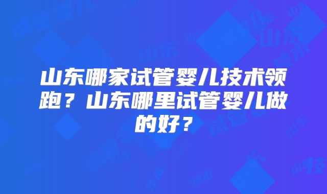 山东哪家试管婴儿技术领跑？山东哪里试管婴儿做的好？